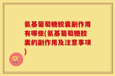 氨基葡萄糖胶囊副作用有哪些(氨基葡萄糖胶囊的副作用及注意事项)