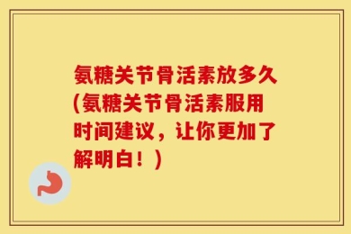 氨糖关节骨活素放多久(氨糖关节骨活素服用时间建议，让你更加了解明白！)