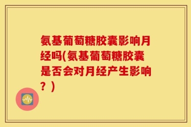 氨基葡萄糖胶囊影响月经吗(氨基葡萄糖胶囊是否会对月经产生影响？)