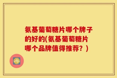 氨基葡萄糖片哪个牌子的好的(氨基葡萄糖片哪个品牌值得推荐？)