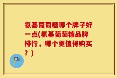 氨基葡萄糖哪个牌子好一点(氨基葡萄糖品牌排行，哪个更值得购买？)