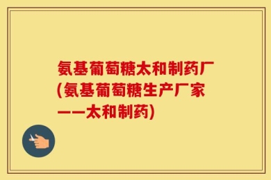 氨基葡萄糖太和制药厂(氨基葡萄糖生产厂家——太和制药)