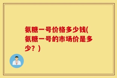 氨糖一号价格多少钱(氨糖一号的市场价是多少？)