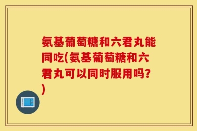 氨基葡萄糖和六君丸能同吃(氨基葡萄糖和六君丸可以同时服用吗？)