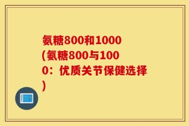 氨糖800和1000(氨糖800与1000：优质关节保健选择)