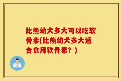 比熊幼犬多大可以吃软骨素(比熊幼犬多大适合食用软骨素？)