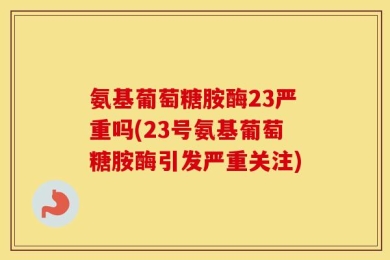 氨基葡萄糖胺酶23严重吗(23号氨基葡萄糖胺酶引发严重关注)