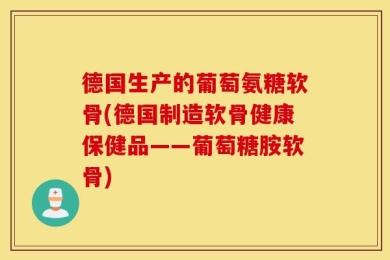 德国生产的葡萄氨糖软骨(德国制造软骨健康保健品——葡萄糖胺软骨)