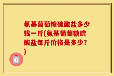 氨基葡萄糖硫酸盐多少钱一斤(氨基葡萄糖硫酸盐每斤价格是多少？)