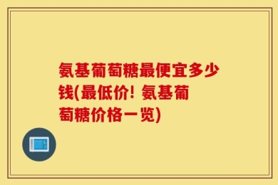 氨基葡萄糖最便宜多少钱(最低价! 氨基葡萄糖价格一览)