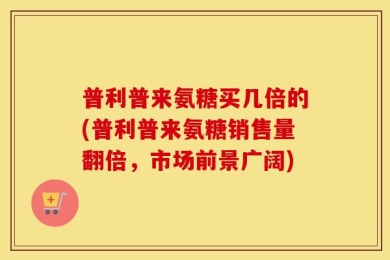 普利普来氨糖买几倍的(普利普来氨糖销售量翻倍，市场前景广阔)