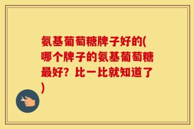 氨基葡萄糖牌子好的(哪个牌子的氨基葡萄糖最好？比一比就知道了)