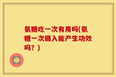 氨糖吃一次有用吗(氨糖一次摄入能产生功效吗？)