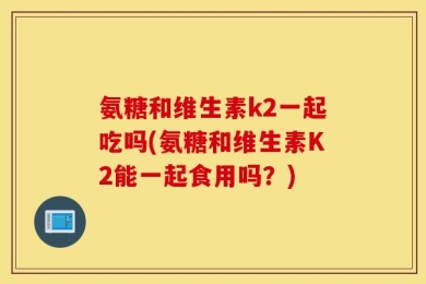 氨糖和维生素k2一起吃吗(氨糖和维生素K2能一起食用吗？)