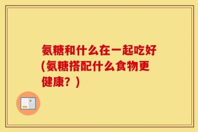 氨糖和什么在一起吃好(氨糖搭配什么食物更健康？)