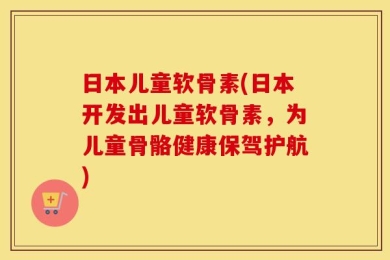 日本儿童软骨素(日本开发出儿童软骨素，为儿童骨骼健康保驾护航)