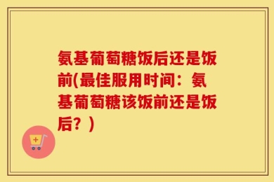 氨基葡萄糖饭后还是饭前(最佳服用时间：氨基葡萄糖该饭前还是饭后？)