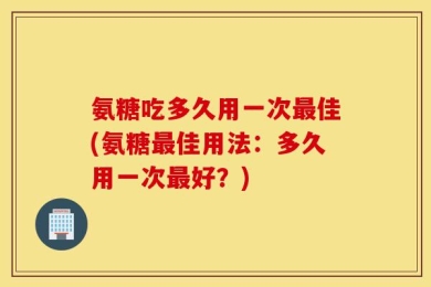 氨糖吃多久用一次最佳(氨糖最佳用法：多久用一次最好？)