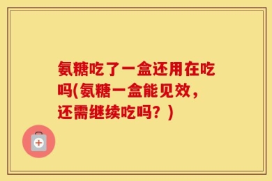 氨糖吃了一盒还用在吃吗(氨糖一盒能见效，还需继续吃吗？)