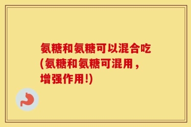 氨糖和氨糖可以混合吃(氨糖和氨糖可混用，增强作用!)
