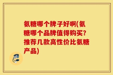氨糖哪个牌子好啊(氨糖哪个品牌值得购买？推荐几款高性价比氨糖产品)