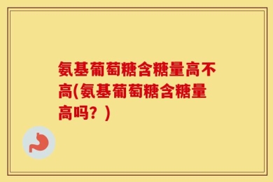 氨基葡萄糖含糖量高不高(氨基葡萄糖含糖量高吗？)