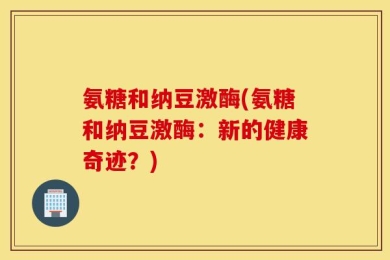 氨糖和纳豆激酶(氨糖和纳豆激酶：新的健康奇迹？)