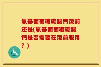 氨基葡萄糖碳酸钙饭前还是(氨基葡萄糖碳酸钙是否需要在饭前服用？)