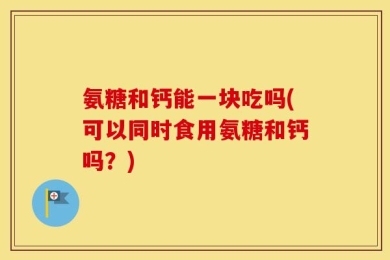 氨糖和钙能一块吃吗(可以同时食用氨糖和钙吗？)