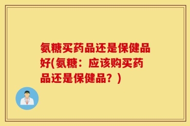 氨糖买药品还是保健品好(氨糖：应该购买药品还是保健品？)