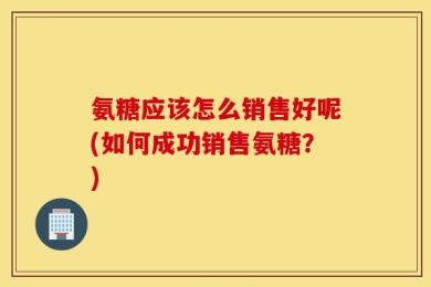 氨糖应该怎么销售好呢(如何成功销售氨糖？)