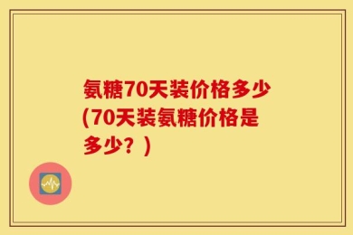 氨糖70天装价格多少(70天装氨糖价格是多少？)