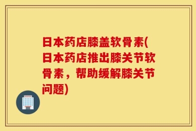 日本药店膝盖软骨素(日本药店推出膝关节软骨素，帮助缓解膝关节问题)