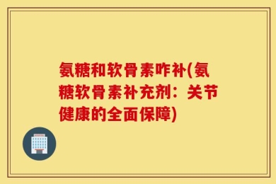 氨糖和软骨素咋补(氨糖软骨素补充剂：关节健康的全面保障)