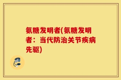 氨糖发明者(氨糖发明者：当代防治关节疾病先驱)