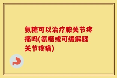氨糖可以治疗膝关节疼痛吗(氨糖或可缓解膝关节疼痛)
