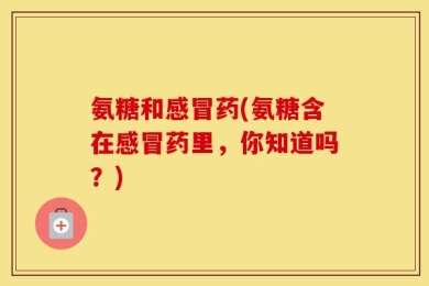 氨糖和感冒药(氨糖含在感冒药里，你知道吗？)