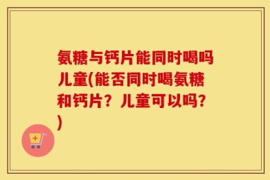 氨糖与钙片能同时喝吗儿童(能否同时喝氨糖和钙片？儿童可以吗？)
