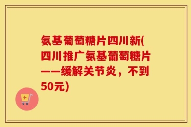 氨基葡萄糖片四川新(四川推广氨基葡萄糖片——缓解关节炎，不到50元)