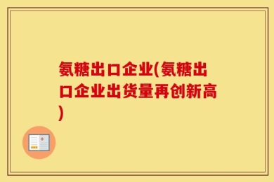 氨糖出口企业(氨糖出口企业出货量再创新高)