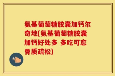 氨基葡萄糖胶囊加钙尔奇地(氨基葡萄糖胶囊加钙好处多 多吃可愈骨质疏松)