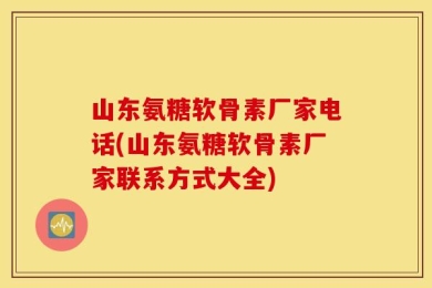 山东氨糖软骨素厂家电话(山东氨糖软骨素厂家联系方式大全)