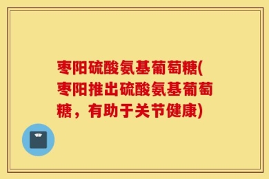 枣阳硫酸氨基葡萄糖(枣阳推出硫酸氨基葡萄糖，有助于关节健康)