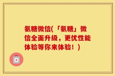 氨糖微信(「氨糖」微信全面升级，更优性能体验等你来体验！)