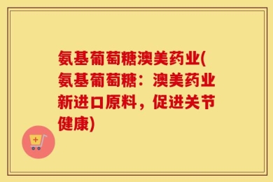 氨基葡萄糖澳美药业(氨基葡萄糖：澳美药业新进口原料，促进关节健康)