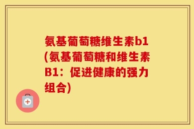 氨基葡萄糖维生素b1(氨基葡萄糖和维生素B1：促进健康的强力组合)