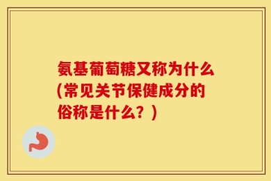 氨基葡萄糖又称为什么(常见关节保健成分的俗称是什么？)