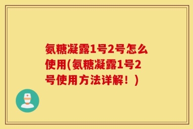 氨糖凝露1号2号怎么使用(氨糖凝露1号2号使用方法详解！)