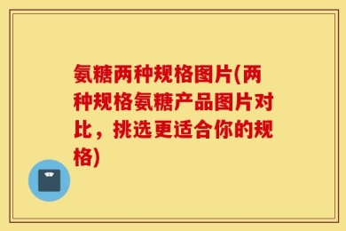 氨糖两种规格图片(两种规格氨糖产品图片对比，挑选更适合你的规格)