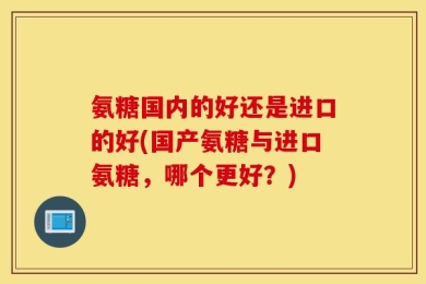 氨糖国内的好还是进口的好(国产氨糖与进口氨糖，哪个更好？)